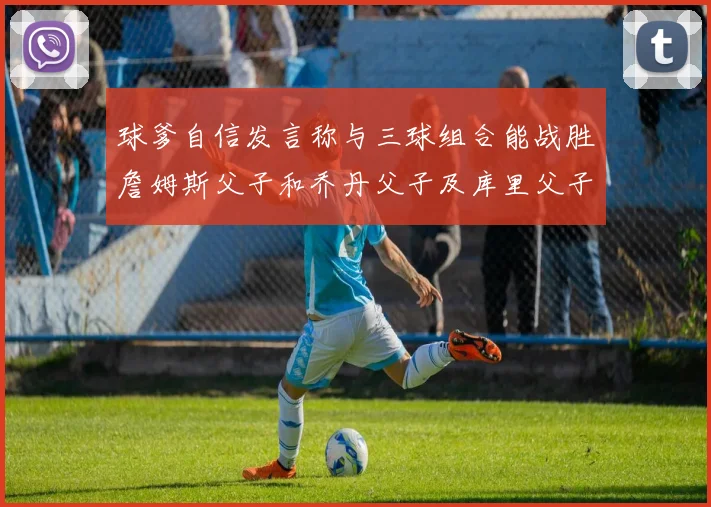 球爹自信发言称与三球组合能战胜詹姆斯父子和乔丹父子及库里父子
