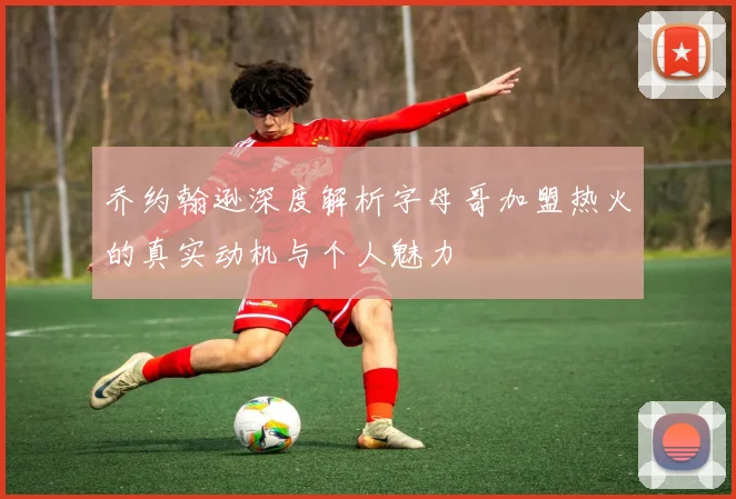 乔约翰逊深度解析字母哥加盟热火的真实动机与个人魅力