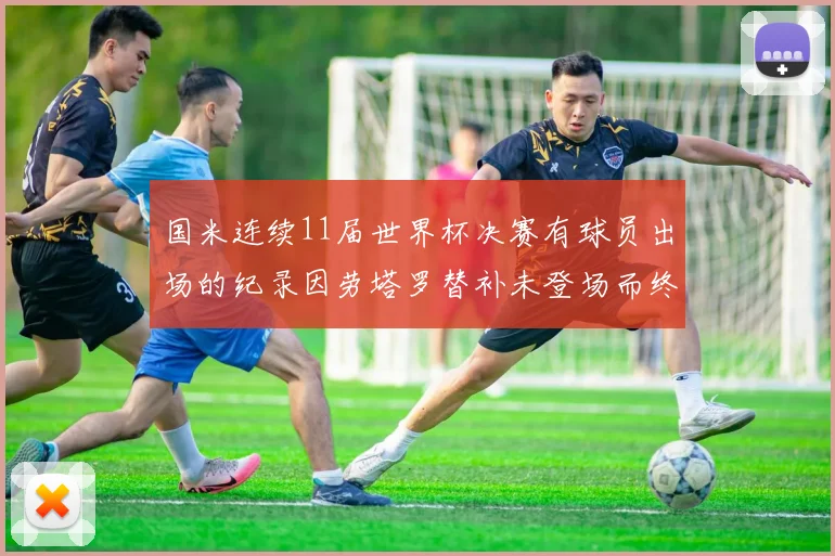 国米连续11届世界杯决赛有球员出场的纪录因劳塔罗替补未登场而终止