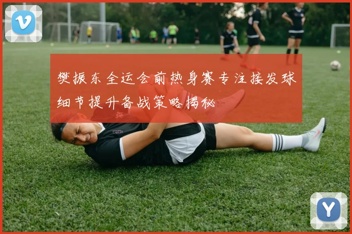 樊振东全运会前热身赛专注接发球细节提升备战策略揭秘