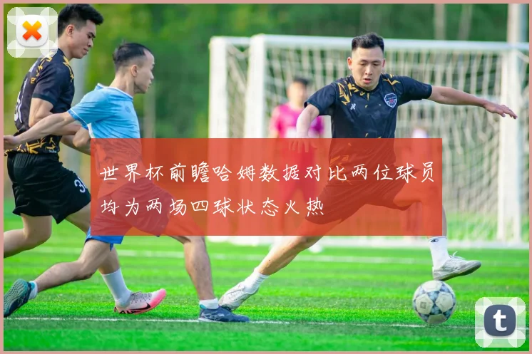 世界杯前瞻哈姆数据对比两位球员均为两场四球状态火热