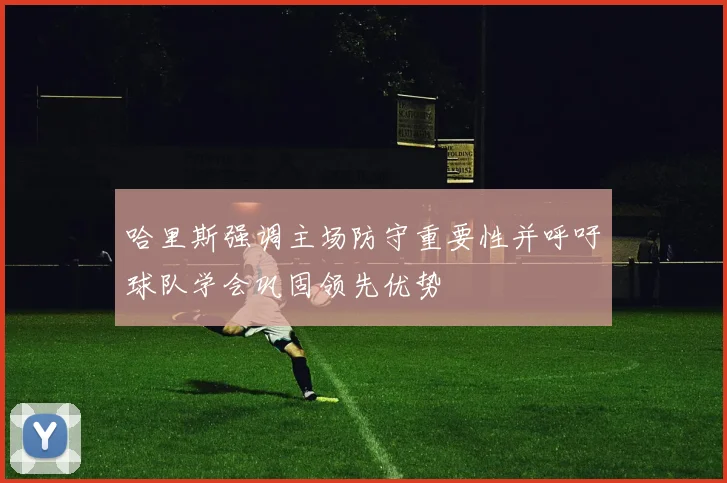 哈里斯强调主场防守重要性并呼吁球队学会巩固领先优势