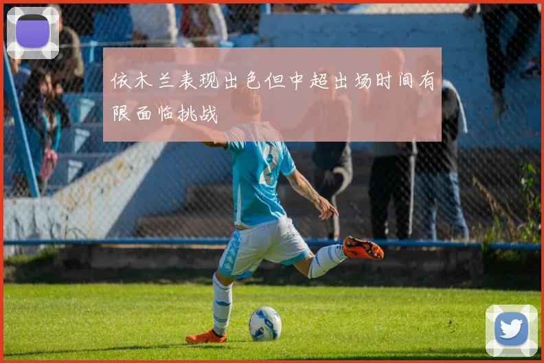 依木兰表现出色但中超出场时间有限面临挑战