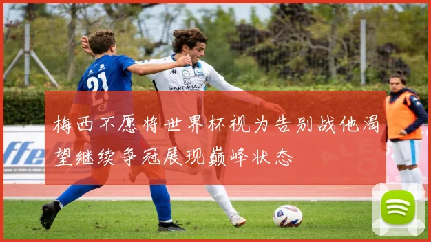 梅西不愿将世界杯视为告别战他渴望继续争冠展现巅峰状态
