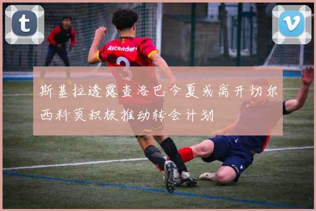 斯基拉透露查洛巴今夏或离开切尔西科莫积极推动转会计划