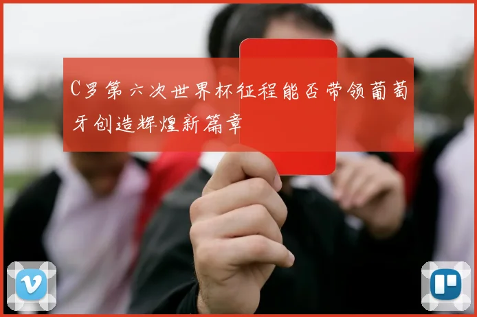 C罗第六次世界杯征程能否带领葡萄牙创造辉煌新篇章