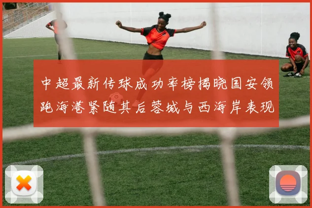 中超最新传球成功率榜揭晓国安领跑海港紧随其后蓉城与西海岸表现不俗