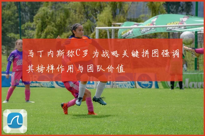 马丁内斯称C罗为战略关键拼图强调其榜样作用与团队价值