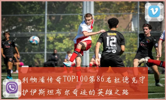 利物浦传奇TOP100第86名杜德克守护伊斯坦布尔奇迹的英雄之路