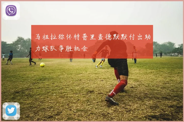 马祖拉称怀特普里查德默默付出助力球队争胜机会
