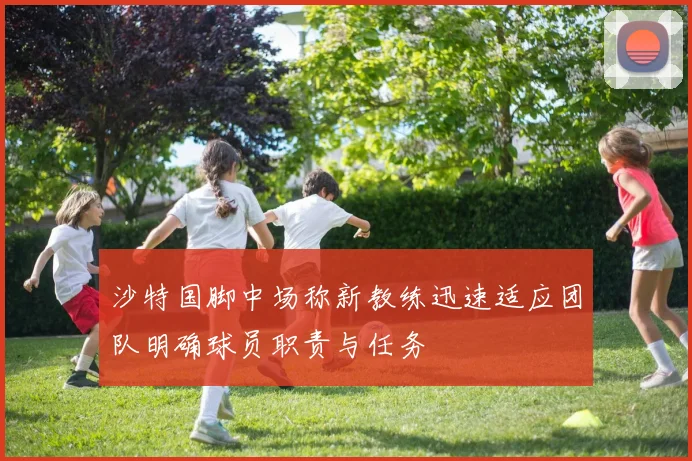 沙特国脚中场称新教练迅速适应团队明确球员职责与任务