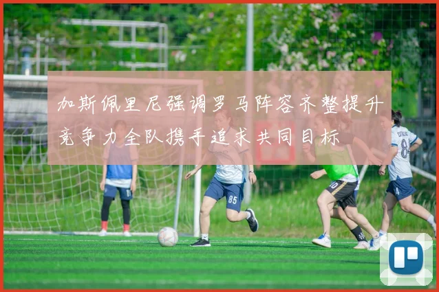 加斯佩里尼强调罗马阵容齐整提升竞争力全队携手追求共同目标