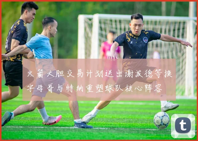 火箭大胆交易计划送出谢泼德等换字母哥与特纳重塑球队核心阵容