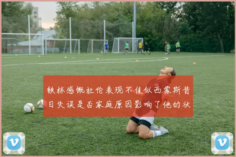 铁林感慨杜伦表现不佳似西蒙斯昔日失误是否家庭原因影响了他的状态
