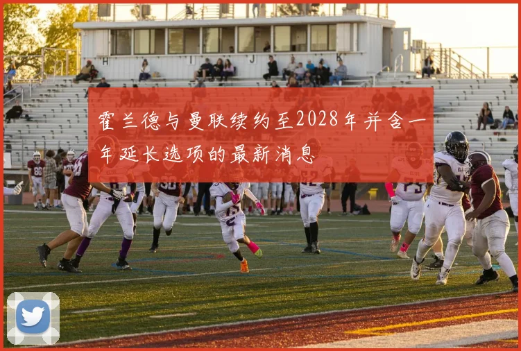 霍兰德与曼联续约至2028年并含一年延长选项的最新消息