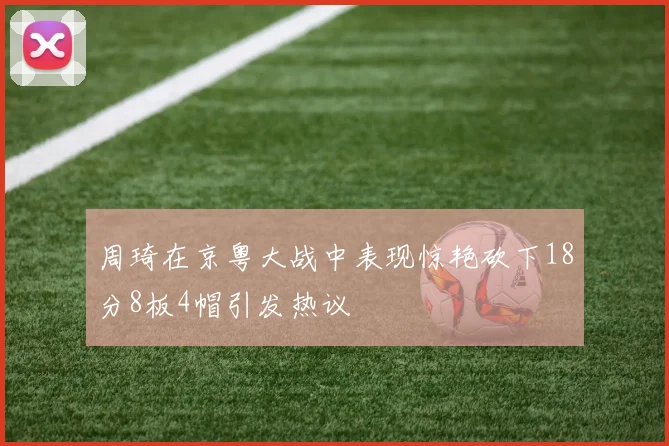周琦在京粤大战中表现惊艳砍下18分8板4帽引发热议