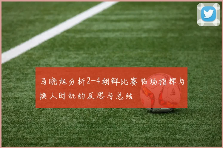 马晓旭分析2-4朝鲜比赛临场指挥与换人时机的反思与总结