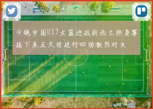 今晚中国U17女篮迎战新西兰热身赛接下来五天将进行四场激烈对决