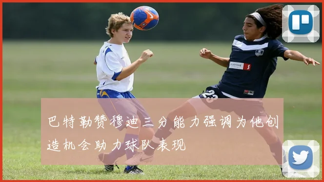 巴特勒赞穆迪三分能力强调为他创造机会助力球队表现