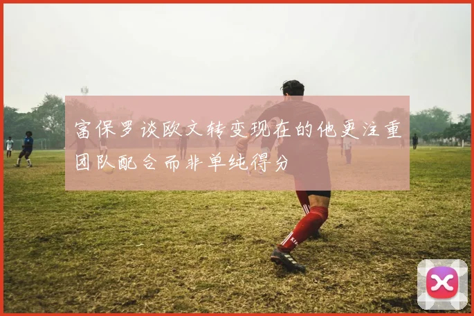 富保罗谈欧文转变现在的他更注重团队配合而非单纯得分